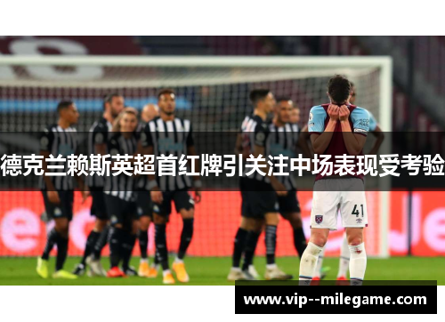 德克兰赖斯英超首红牌引关注中场表现受考验