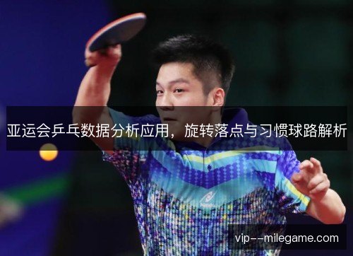 亚运会乒乓数据分析应用，旋转落点与习惯球路解析